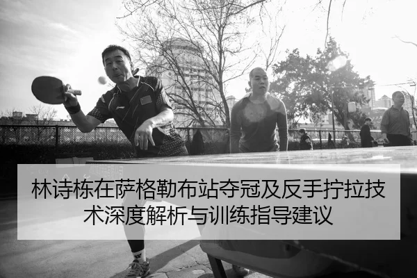 林诗栋在萨格勒布站夺冠及反手拧拉技术深度解析与训练指导建议