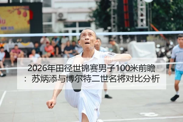 2026年田径世锦赛男子100米前瞻：苏炳添与博尔特二世名将对比分析